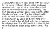 Jack purchases a 30-year bond with par-value
F. The bond matures at par-value and pays
semiannual coupons at an annual nominal
rate of 5% compounded semiannually. The
first coupon payment comes six-months after
the date of purchase. The bond is priced to
yield an annual rate of 6% compounded
semiannually. 10 years and 3 months after
purchasing the bond, Jack sells the remaining
bond payments for 35453 which is 10% higher
than the bond's clean price at that time. Find
F
