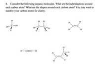 8. Consider the following organic molecules. What are the hybridizations around
each carbon atom? What are the shapes around each carbon atom? You may want to
number your carbon atoms for clarity.
H
H
H
H.
C-H
.C
H.
H-C=C-H
C H
C=
H.
