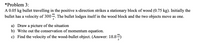 *Problem 3:
A 0.05 kg bullet travelling in the positive x-direction strikes a stationary block of wood (0.75 kg). Initially the
bullet has a velocity of 3004. The bullet lodges itself in the wood block and the two objects move as one.
т
a) Draw a picture of the situation
b) Write out the conservation of momentum equation.
c) Find the velocity of the wood-bullet object. (Answer: 18.8)
