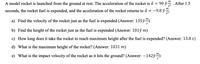 A model rocket is launched from the ground at rest. The acceleration of the rocket is à = 90 ŷ
m
After 1.5
s2
seconds, the rocket fuel is expended, and the acceleration of the rocket returns to å = -9.8 ŷ
a) Find the velocity of the rocket just as the fuel is expended (Answer: 135ŷ“)
b) Find the height of the rocket just as the fuel is expended (Answer: 101ŷ m)
c) How long does it take the rocket to reach maximum height after the fuel is expended? (Answer: 13.8 s)
d) What is the maximum height of the rocket? (Answer: 1031 m)
e) What is the impact velocity of the rocket as it hits the ground? (Answer: -142ý)
