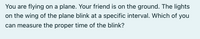 You are flying on a plane. Your friend is on the ground. The lights
on the wing of the plane blink at a specific interval. Which of you
can measure the proper time of the blink?
