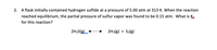 2. A flask initially contained hydrogen sulfide at a pressure of 5.00 atm at 313 K. When the reaction
reached equilibrium, the partial pressure of sulfur vapor was found to be 0.15 atm. What is K.
for this reaction?
2H2S(g)_
2H2(g) + S2(g)
