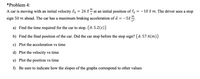 *Problem 4:
m
A car is moving with an initial velocity v, = 26 x at an initial position of = -10 £ m. The driver sees a stop
S
т
sign 50 m ahead. The car has a maximum braking acceleration of å =
-52 ".
a) Find the time required for the car to stop. (A: 5.2(s))
b) Find the final position of the car. Did the car stop before the stop sign? (A: 57.4(m))
c) Plot the acceleration vs time
d) Plot the velocity vs time
e) Plot the position vs time
f) Be sure to indicate how the slopes of the graphs correspond to other values
