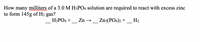 **Question:**

How many milliliters of a 3.0 M \( \text{H}_3\text{PO}_4 \) solution are required to react with excess zinc to form 145g of \( \text{H}_2 \) gas?

**Reaction Equation:**

\[ \_\_ \text{H}_3\text{PO}_4 + \_\_ \text{Zn} \rightarrow \_\_ \text{Zn}_3(\text{PO}_4)_2 + \_\_ \text{H}_2 \]

**Explanation:**

To solve this problem, you'll need to first balance the chemical equation. Then, use stoichiometry to determine the number of moles of \( \text{H}_3\text{PO}_4 \) required to produce 145g of \( \text{H}_2 \). Finally, use the concentration of the \( \text{H}_3\text{PO}_4 \) solution to find the volume in milliliters. The molar mass of \( \text{H}_2 \) is approximately 2g/mol.