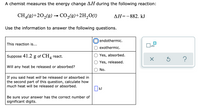 A chemist measures the energy change AH during the following reaction:
CH(g)+20,(9) → CO2(9)+2H,O(1)
AH=-882. kJ
Use the information to answer the following questions.
endothermic.
This reaction is...
x10
exothermic.
Suppose 41.2 g of CH, react.
Yes, absorbed.
Yes, released.
Will any heat be released or absorbed?
No.
If you said heat will be released or absorbed in
the second part of this question, calculate how
much heat will be released or absorbed.
O kJ
Be sure your answer has the correct number of
significant digits.
