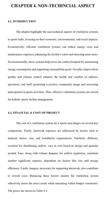 CHAPTER 4. NON-TECHINCIAL ASPECT
4.1. INTRODUCTION
The chapter highlights the non-technical aspects of ventilation systems
in sports halls, focusing on their economic, environmental, and social impacts.
Economically, efficient ventilation systems can reduce energy costs and
maintenance expenses, enhancing the facility's value and attracting more users.
Environmentally, these systems help lower the carbon footprint by minimizing
energy consumption and supporting sustainability goals. Socially, improved air
quality and climate control enhance the health and comfort of athletes,
spectators, and staff, promoting a positive community image and increasing
participation in sports activities. Thus, effective ventilation systems are crucial
for holistic sports facility management.
4.2. FINANCIAL & COST OF PROJECT
The cost of a ventilation system for a sports area hinges on several key
components. Firstly, ductwork expenses are influenced by factors such as
material choice, size, and installation requirements. Similarly, diffusers,
essential for distributing airflow, vary in cost based on design and quantity
needed. Fans, along with volume dampers for airflow regulation, constitute
another significant expense, dependent on factors like size and energy
efficiency. Lastly, hangers, necessary for supporting ductwork, also contribute
to overall costs. Balancing these factors ensures the ventilation system
effectively meets the area's needs while remaining within budget constraints.
The prices are shown in Table 4-1.