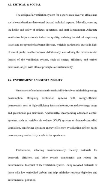 4.3. EHTICAL & SOCIAL
The design of a ventilation system for a sports area involves ethical and
social considerations that extend beyond technical aspects. Ethically, ensuring
the health and safety of athletes, spectators, and staff is paramount. Adequate
ventilation helps maintain indoor air quality, reducing the risk of respiratory
issues and the spread of airborne illnesses, which is particularly crucial in light
of recent public health concerns. Additionally, considering the environmental
impact of the ventilation system, such as energy efficiency and carbon
emissions, aligns with ethical principles of sustainability.
4.4. ENVIROMENT AND SUSTAINBILITY
One aspect of environmental sustainability involves minimizing energy
consumption. Designing ventilation systems with energy-efficient
components, such as high-efficiency fans and motors, can reduce energy usage
and greenhouse gas emissions. Additionally, incorporating advanced control
systems, such as variable air volume (VAV) systems or demand-controlled
ventilation, can further optimize energy efficiency by adjusting airflow based
on occupancy and activity levels in the sports area.
Furthermore, selecting environmentally friendly materials for
ductwork, diffusers, and other system components can reduce the
environmental footprint of the ventilation system. Using recycled materials or
those with low embodied carbon can help minimize resource depletion and
environmental pollution.