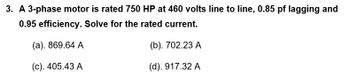 3. A 3-phase motor is rated 750 HP at 460 volts line to line, 0.85 pf lagging and
0.95 efficiency. Solve for the rated current.
(a). 869.64 A
(b). 702.23 A
(c). 405.43 A
(d). 917.32 A