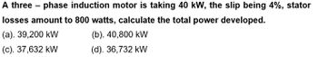 A three-phase induction motor is taking 40 kW, the slip being 4%, stator
losses amount to 800 watts, calculate the total power developed.
(a). 39,200 kW
(b). 40,800 kW
(c). 37,632 kW
(d). 36,732 kW