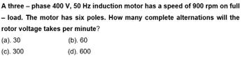 A three-phase 400 V, 50 Hz induction motor has a speed of 900 rpm on full
- load. The motor has six poles. How many complete alternations will the
rotor voltage takes per minute?
(a). 30
(b). 60
(c). 300
(d). 600