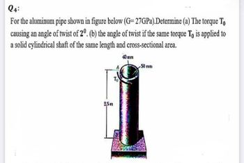 24:
For the aluminum pipe shown in figure below (G=27GPa).Determine (a) The torque To
causing an angle of twist of 20. (b) the angle of twist if the same torque To is applied to
a solid cylindrical shaft of the same length and cross-sectional area.
40 mm
50 mm
To
2,5m