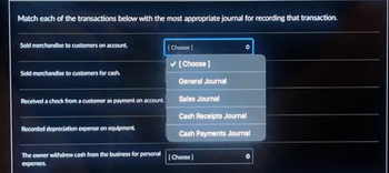 Match each of the transactions below with the most appropriate journal for recording that transaction.
Sold merchandise to customers on account.
Sold merchandise to customers for cash.
Received a check from a customer as payment on account.
Recorded depreciation expense on equipment.
The owner withdrew cash from the business for personal
expenses.
[Choose ]
✓ [Choose ]
O
General Journal
Sales Journal
Cash Receipts Journal
Cash Payments Journal
[Choose]