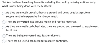 Chicken feathers have long been discarded by the poultry industry until recently.
What is now being done with the feathers?
As they are mostly protein, they are ground and being used as a protein
supplement in inexpensive hamburger meat.
They are converted into ground mulch and roofing materials.
As they are mostly carbohydrates, they are ground and are used to supplement
fertilizers.
They are being converted into feather dusters.
There are no useful products but research continues.