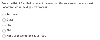 From the list of food below, select the one that the amylase enzyme is most
important for in the digestive process.
Red meat
Grass
Flax
Fish
None of these options is correct.