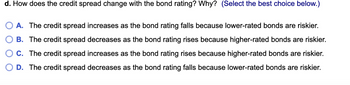 d. How does the credit spread change with the bond rating? Why? (Select the best choice below.)
A. The credit spread increases as the bond rating falls because lower-rated bonds are riskier.
B. The credit spread decreases as the bond rating rises because higher-rated bonds are riskier.
C. The credit spread increases as the bond rating rises because higher-rated bonds are riskier.
D. The credit spread decreases as the bond rating falls because lower-rated bonds are riskier.