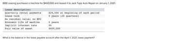 BBB Leasing purchased a machine for $400,000 and leased it to Jack Tupp Auto Repair on January 1, 2021.
Lease description:
Quarterly rental payments
Lease term
No residual value; no BPO
Economic life of machine
Implicit interest rate
Fair value of asset
$24,506 at beginning of each period
5 years (20 quarters)
5 years
98
$400,000
What is the balance in the lease payable account after the April 1, 2021, lease payment?