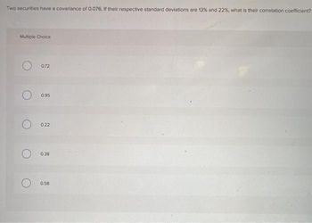 Two securities have a covariance of 0.076. If their respective standard deviations are 13% and 22%, what is their correlation coefficient?
Multiple Choice
O
0.72
0.95
0.22
0.38
0.58