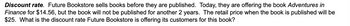 Discount rate. Future Bookstore sells books before they are published. Today, they are offering the book Adventures in
Finance for $14.56, but the book will not be published for another 2 years. The retail price when the book is published will be
$25. What is the discount rate Future Bookstore is offering its customers for this book?