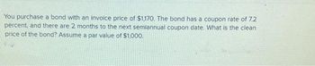 You purchase a bond with an invoice price of $1,170. The bond has a coupon rate of 7.2
percent, and there are 2 months to the next semiannual coupon date. What is the clean
price of the bond? Assume a par value of $1,000.