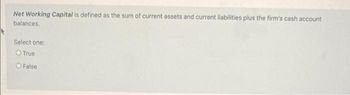 Net Working Capital is defined as the sum of current assets and current liabilities plus the firm's cash account
balances.
Select one:
O True
O False