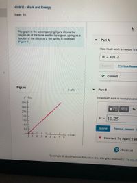 <HW11 - Work and Energy
Item 16
The graph in the accompanying figure shows the
magnitude of the force exerted by a given spring as a
function of the distance x the spring is stretched.
(Figure 1)
Part A
How much work is needed to s
W = 6.25 J
Suomit
Previous Answe
Correct
Figure
Part B
1 of 1
How much work is needed to stret
F(N)
350
300
ν ΑΣΦ
250
200
W = 10.25
150
100
Submit
Previous Answers
50 F
Ix (cm)
1234
5678
X Incorrect; Try Again; 6 att
P Pearson
Copyright © 2020 Pearson Education Inc. All rights reserved. | Term of
