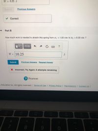 W = 6.25 J
Submit
Previous Answers
Correct
Part B
How much work is needed to stretch this spring from x1 = 1.00 cm to x2 = 6.00 cm ?
石AX中
?
W = 10.25
J
Submit
Previous Answers Request Answer
X Incorrect; Try Again; 6 attempts remaining
P Pearson
n Education Inc. All rights reserved. Terms of Use | Privacy Policy | Permissions | Contact Us |
DD
F6
F7
F8
F9
F10
F11
8.
60
