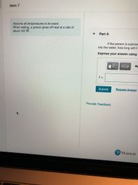 Item 7
Assume all temperatures to be exact.
When resting, a person gives off heat at a rate of
about 100 W.
Part A
If the person is submer
into the water, how long will it
Express your answer using
t =
Submit
Request Answer
Provide Feedback
P Pearson
MacBook Pro
