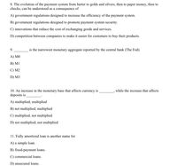 8. The evolution of the payment system from barter to golds and silvers, then to paper money,
checks, can be understood as a consequence of
then to
A) government regulations designed to increase the efficiency of the payment system.
B) government regulations designed to promote payment system security.
C) innovations that reduce the cost of exchanging goods and services.
D) competition between companies to make it easier for customers to buy their products.
9.
is the narrowest monetary aggregate reported by the central bank (The Fed).
А) МО
В) MI
C) M2
D) M3
10. An increase in the monetary base that affects currency is
deposits is
while the increase that affects
A) multiplied; multiplied
B) not multiplied; multiplied
C) multiplied; not multiplied
D) not multiplied; not multiplied
11. Fully amortized loan is another name for
A) a simple loan.
B) fixed-payment loans.
C) commercial loans.
D) unsecured loans.
