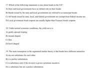 17. Which of the following statements is true about bonds in the US?
A) State and local governments have no default risk on their bonds.
B) Bonds issued by the state and local governments are referred to as municipal bonds.
C) All bonds issued by state, local, and federal governments are exempt from federal income tax.
D) Local government bond coupons are usually higher than Treasury bonds coupons.
18. Under normal economic conditions, the yield curve is
A) gently upward sloping.
B) mound shaped.
C) flats.
D) bowl-shaped.
19. The main assumption in the segmented market theory is that bonds have different maturities
A) are not substitutes for each other.
B) is a perfect substitution.
C) is substitutes only if the investor is given a premium incentive.
D) is substitutes but not a perfect substitution.
