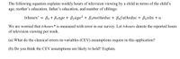 The following equation explains weekly hours of television viewing by a child in terms of the child's
age, mother's education, father's education, and number of siblings:
tvhours* =
Bo + B1age + B2age? + B3motheduc + Bafatheduc + B5sibs + u
We are worried that tvhours* is measured with error in our survey. Let tvhours denote the reported hours
of television viewing per week.
(a) What do the classical errors-in-variables (CEV) assumptions require in this application?
(b) Do you think the CEV assumptions are likely to hold? Explain.
