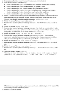 1.
Create a class called ElevatorPitch and create a main method inside it.
2.
Inside the main method do the following:
Create a variable called myPitch that will save your completed elevator pitch as a String.
Create a variable called name that will save your full name as a String.
Create a variable called gpa that will save your GPA (floating point number).
Create a variable called graduationYear that will save your graduation year (integer).
Create a variable called hobby that will save your favorite hobby as a String.
Create a variable called major that will save your current major as a String.
3.
Declare a Scanner variable called myScanner that will take in input from the user. Create a Scanner
object and assign it to the myScanner variable. Use this Scanner object to read user input for the
following steps. Do NOT instantiate multiple Scanners in ElevatorPitch.
Print to the console "Enter your full name:
4.
%3D
5.
Read the value inputted by the user and assign it to name.
You should use nextLine() to do
this.
6.
Print to the console "Enter your gpa:
Read the value inputted by the user and assign it to gpa. You should use nextDouble() to do
this. Note that nextDouble () leaves a newline character in your terminal (from when you pressed
enter), which you will need to get rid of with an extra nextLine () call.
7.
8.
Print to the console "Enter the year you will graduate: "
Read the value inputted by the user and assign it to graduationYear. You should use
nextInt() to do this. Note that nextInt() leaves a newline character in your terminal (from
when you pressed Enter), which you will need to get rid of with a call to nextLine ().
10. Print to the console "Enter you
9.
favorite hobby:
11. Read the value inputted by the user and assign it to hobby. You should use nextLine () to do
this.
12. Print to the console "Enter your major:
13. Read the value inputted by the user and assign it to major. You should use nextLine () to do
this.
14. Assign the following String to myPitch:
"Hello, my name is {name}. I'm a {major} major with a gpa of {gpa}
graduating in {graduationYear}. In my free time, I like {hobby}."
Where {name},{major},{gpa},{graduationYear}, and {hobby} are the values of the
corresponding variables without curly braces.
15. Print myPitch to the console.
