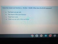 Given the mixed cost function y = $6.50x+ $3,000. What does the $6.50 represent?
a. The fixed cost per unit
Ob The slope of the cost function
Oc. Total fixed costs
Od. Total cost per unit of the cost driver
Caded Disnucsian
