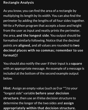 Rectangle Analysis
As you know, you can find the area of a rectangle by
multiplying its length by its width. You can also find the
perimeter by adding the lengths of all four sides together.
Write a Python program that accepts a base and height
from the user as input and neatly prints the perimeter,
the area, and the longest side. You output should be
formatted similarly following. Notice that the decimal
points are aligned, and all values are rounded to two
decimal places with no commas; remember to use
format()!
You should also notify the user if their input is a square
with an appropriate message. An example of a message is
included at the bottom of the second example output
below.
Hint: Assign an empty value (such as O or "") to your
"longest side" variable before your decision
structure, then use an if/else decision structure to
determine the longer of the two sides and assign
appropriately within that decision structure.