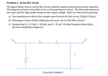 Problem 3. Series RLC circuit
The figure below shows a series RLC circuit with the output measured across the capacitor.
The diagram includes two probes (V in a circle pointing to a wire). The left probe measures
the input and the right probe measures the output voltage. Both are referenced to ground.
a) Use impedances to derive the complex gain formula for this circuit, Vc(jw)/ VIN(jw).
b) What general type of filter (high pass, low pass, etc.) is this filter circuit?
c) Assume that R = 5.1 km, L = 68 mH, and C = 33 μF. At what frequency does G(jw)
become completely imaginary?
R
ww
Circuit for Problem 2
C