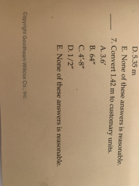 7. Convert 1.42 m to customary units.
A. 3.6'
B.64"
C. 4'-8"
D. 1/2"
E. None of these answers is reasonable.
