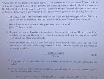 A firm goes to the markets to raise capital. The investor can either invest V₁ on the firm
or buy government bonds. If she invests, the expected value of the dividend she receives
the following period is Et[Dt+1]. Where Et[] denotes the mathematical expectation, taken
at time, t. If she buys a government bond, and receive a gross return (1 + r) for sure.
1. Let Et [Vt+1] denote the expected value of the stock the following period, explain why
this is not the only return that the investor can expect from owning the stock.
2. Write down an expression for the gross return on the stock.
[Hint: This is a ratio.]
3. Suppose investor's objective is to maximize their expected return. If the return from
bonds is higher than the expected return from stocks, will they buy stocks or bonds?
How about the other way around?
4. Since investors hold both stocks and bonds, what must be true about the expected
return of stocks and bonds in equilibrium? Show that this implies the following no
arbitrage condition:
V₁ =
E[D+1+Vi+1]
1 + rt
(29.1)
5. If equation (29.1) describes the stock market, what three variables determine its
value?
6. Let ut = log Vt. Show that the equilibrium growth rate of the stock market is given
by the following relationship:
v-v-1 = -(rt-rt-1) + (log(Et[Dt+1+Vt+1]) - log(Et-1 [Dt + V)
(29.2)