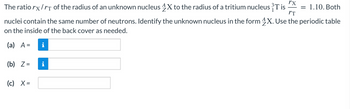 rx
The ratio rx/rt of the radius of an unknown nucleus 4X to the radius of a tritium nucleus ³T is
IT
nuclei contain the same number of neutrons. Identify the unknown nucleus in the form 4X. Use the periodic table
on the inside of the back cover as needed.
(a) A =
(b) Z=
(c) X=
= 1.10. Both
i