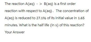 The reaction A(aq) > B(aq) is a first order
reaction with respect to A(aq). The concentration of
A(aq) is reduced to 27.1% of its initial value in 1.65
minutes. What is the half life (in s) of this reaction?
Your Answer