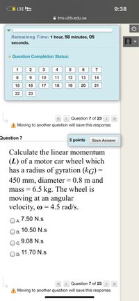 O LTE !!:
9:38
A Ims.uhb.edu.sa
Remaining Time: 1 hour, 58 minutes, 05
seconds.
a Question Completion Status:
1
3
4
5
7
8
9 10
11
12
13
14
15
16
17
18
19
20
21
22
23
Question 7 of 23 > »
A Moving to another question will save this response.
Question 7
5 points
Save Answer
Calculate the linear momentum
(L) of a motor car wheel which
has a radius of gyration (kG) =
450 mm, diameter = 0.8 m and
6.5 kg. The wheel is
moving at an angular
velocity, o = 4.5 rad/s.
mass =
7.50 N.s
A.
10.50 N.s
В.
9.08 N.s
11.70 N.s
D.
Question 7 of 23
A Moving to another question will save this response.
