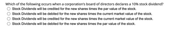 Which of the following occurs when a corporation's board of directors declares a 10% stock dividend?
Stock Dividends will be credited for the new shares times the par value of the stock.
Stock Dividends will be debited for the new shares times the current market value of the stock.
Stock Dividends will be credited for the new shares times the current market value of the stock.
Stock Dividends will be debited for the new shares times the par value of the stock.