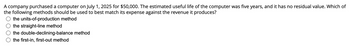 A company purchased a computer on July 1, 2025 for $50,000. The estimated useful life of the computer was five years, and it has no residual value. Which of
the following methods should be used to best match its expense against the revenue it produces?
the units-of-production method
the straight-line method
the double-declining-balance method
the first-in, first-out method