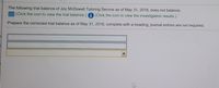 The following trial balance of Joy McDowell Tutoring Service as of May 31, 2018, does not balance.
E (Click the icon to view the trial balance.) i (Click the icon to view the investigation results.)
Prepare the corrected trial balance as of May 31, 2018, complete with a heading; journal entries are not required.
