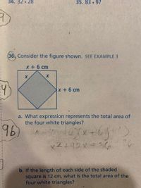 34. 32 • 28
35. 83 97
36, Consider the figure shown. SEE EXAMPLE 3
x + 6 cm
4
x+6 cm
a. What expression represents the total area of
the four white triangles?
96
b. If the length of each side of the shaded
square is 12 cm, what is the total area of the
four white triangles?
