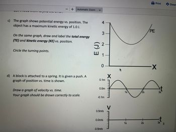 TCC
1
+
Circle the turning points.
Automatic Zoom
c) The graph shows potential energy vs. position. The
object has a maximum kinetic energy of 1.0 J.
On the same graph, draw and label the total energy
(TE) and kinetic energy (KE) vs. position.
d) A block is attached to a spring. It is given a push. A
graph of position vs. time is shown.
Draw a graph of velocity vs. time.
Your graph should be drawn correctly to scale.
E (J)
4-
3-
2
1
0
0.1m
0.0m
-0.1m
0.5m/s
0.0m/s
-0.5m/s
X
V
1s
1s
2s
PE
Print
-X
t
35
t
3s 3
Down