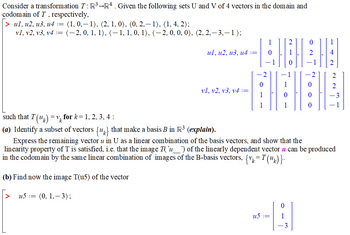 Consider a transformation T: R³ R4. Given the following sets U and V of 4 vectors in the domain and
codomain of T, respectively,
|> ul, u2, u3, u4 := (1, 0,— 1), (2, 1, 0), (0, 2,— 1), (1, 4, 2);
v1, v2, v3, v4 := (–2, 0, 1, 1), (− 1, 1, 0, 1), (−2, 0, 0, 0), (2, 2,-3,-1);
(b) Find now the image T(u5) of the vector
[> u5 :=
ul, u2, u3, u4 :=
(0, 1,-3);
vl, v2, v3, v4 :=
such that T(uk) = for k= 1, 2, 3, 4 :
(a) Identify a subset of vectors {u} that make a basis B in R³ (explain).
Express the remaining vector u in U as a linear combination of the basis vectors, and show that the
linearity property of T is satisfied, i.e. that the image T(`u___`) of the linearly dependent vector u can be produced
in the codomain by the same linear combination of images of the B-basis vectors, {vk=T(uk)}.
BAB:
0
0
--B
u5 :=