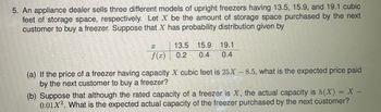 **Probability Distribution of Freezer Storage Space**

An appliance dealer sells three different models of upright freezers with storage capacities of 13.5, 15.9, and 19.1 cubic feet, respectively. Let \( X \) represent the storage space purchased by the next customer. The probability distribution of \( X \) is as follows:

\[
\begin{array}{c|ccc}
x & 13.5 & 15.9 & 19.1 \\
\hline
f(x) & 0.2 & 0.4 & 0.4 \\
\end{array}
\]

(a) If the price of a freezer with \( X \) cubic feet is \( 25X - 8.5 \), what is the expected price paid by the next customer to buy a freezer?

(b) Suppose that although the rated capacity of a freezer is \( X \), the actual capacity is given by \( h(X) = X - 0.01X^2 \). What is the expected actual capacity of the freezer purchased by the next customer?