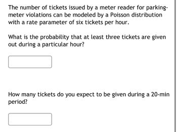 **Poisson Distribution in Parking Meter Violations**

The number of tickets issued by a meter reader for parking-meter violations can be modeled by a Poisson distribution with a rate parameter of six tickets per hour.

**Problem 1: Probability Calculation**
- **Question:** What is the probability that at least three tickets are given out during a particular hour?
- **Solution Box:** (Insert your solution here)

**Problem 2: Expected Tickets Calculation**
- **Question:** How many tickets do you expect to be given during a 20-minute period?
- **Solution Box:** (Insert your solution here)

In the Poisson distribution context, the key element is the "rate parameter" which tells us the average number of occurrences (tickets in this case) in a fixed interval (one hour). 

- For problem 1, you would calculate the cumulative probability of fewer than three tickets and subtract from 1.
- For problem 2, convert the hourly rate to a 20-minute period by adjusting the rate parameter accordingly. 

Understanding these problems helps in learning the application of Poisson distribution in real-world scenarios.