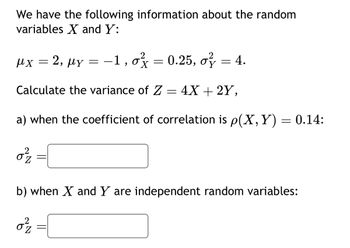 We have the following information about the random
variables X and Y:
|x = 2, Ủy = −1, ox = 0.25, cỷ =4.
of
X
Calculate the variance of Z = 4X + 2Y,
a) when the coefficient of correlation is p(X, Y) = 0.14:
02²/2
-
b) when X and Y are independent random variables:
0²/2
-