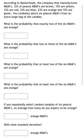 According to Masterfoods, the company that manufactures
M&M's, 12% of peanut M&M's are brown, 15% are yellow,
12% are red, 23% are blue, 23% are orange and 15% are
green. You randomly select six peanut M&M's from an
extra-large bag of the candies.
What is the probability that exactly two of the six M&M's
are orange?
What is the probability that two or three of the six M&M's
are orange?
What is the probability that at most two of the six M&M's
are orange?
What is the probability that at least two of the six M&M's
are orange?
If you repeatedly select random samples of six peanut
M&M's, on average how many do you expect to be orange?
orange M&M's
With what standard deviation?
orange M&M's