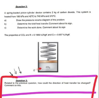 Question 2:
A spring-loaded piston-cylinder device contains 2 kg of carbon dioxide. This system is
heated from 180 kPa and 42°C to 740 kPa and 370°C.
a)
b)
c)
Draw the pressure-volume diagram of the problem
Determine the total heat transfer.Comment about its sign.
Determine the work done. Comment about its sign
The properties of CO2 are R = 0.1889 kJ/kgk and Cv = 0.657 kJ/kgk
www
CO₂
Question 3:
Related to the previous question, how could the direction of heat transfer be changed?
Comment on this.